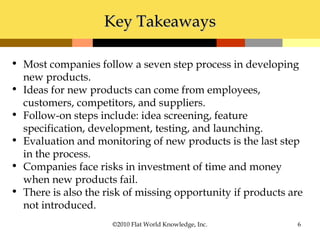 ©2010 Flat World Knowledge, Inc. 6
• Most companies follow a seven step process in developing
new products.
• Ideas for new products can come from employees,
customers, competitors, and suppliers.
• Follow-on steps include: idea screening, feature
specification, development, testing, and launching.
• Evaluation and monitoring of new products is the last step
in the process.
• Companies face risks in investment of time and money
when new products fail.
• There is also the risk of missing opportunity if products are
not introduced.
Key TakeawaysKey Takeaways
 