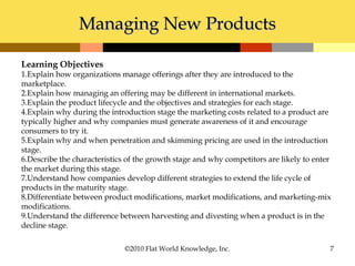 Managing New ProductsManaging New Products
©2010 Flat World Knowledge, Inc. 7
Learning Objectives
1.Explain how organizations manage offerings after they are introduced to the
marketplace.
2.Explain how managing an offering may be different in international markets.
3.Explain the product lifecycle and the objectives and strategies for each stage.
4.Explain why during the introduction stage the marketing costs related to a product are
typically higher and why companies must generate awareness of it and encourage
consumers to try it.
5.Explain why and when penetration and skimming pricing are used in the introduction
stage.
6.Describe the characteristics of the growth stage and why competitors are likely to enter
the market during this stage.
7.Understand how companies develop different strategies to extend the life cycle of
products in the maturity stage.
8.Differentiate between product modifications, market modifications, and marketing-mix
modifications.
9.Understand the difference between harvesting and divesting when a product is in the
decline stage.
 