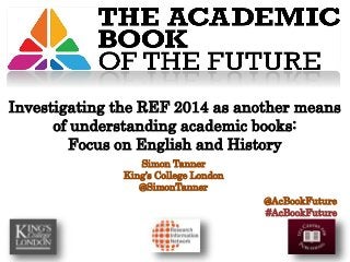 Simon Tanner
King’s College London
@SimonTanner
@AcBookFuture
#AcBookFuture
Investigating the REF 2014 as another means
of understanding academic books:
Focus on English and History
 
