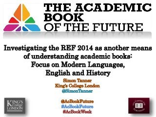 Simon Tanner
King’s College London
@SimonTanner
@AcBookFuture
#AcBookFuture
#AcBookWeek
Investigating the REF 2014 as another means
of understanding academic books:
Focus on Modern Languages,
English and History
 