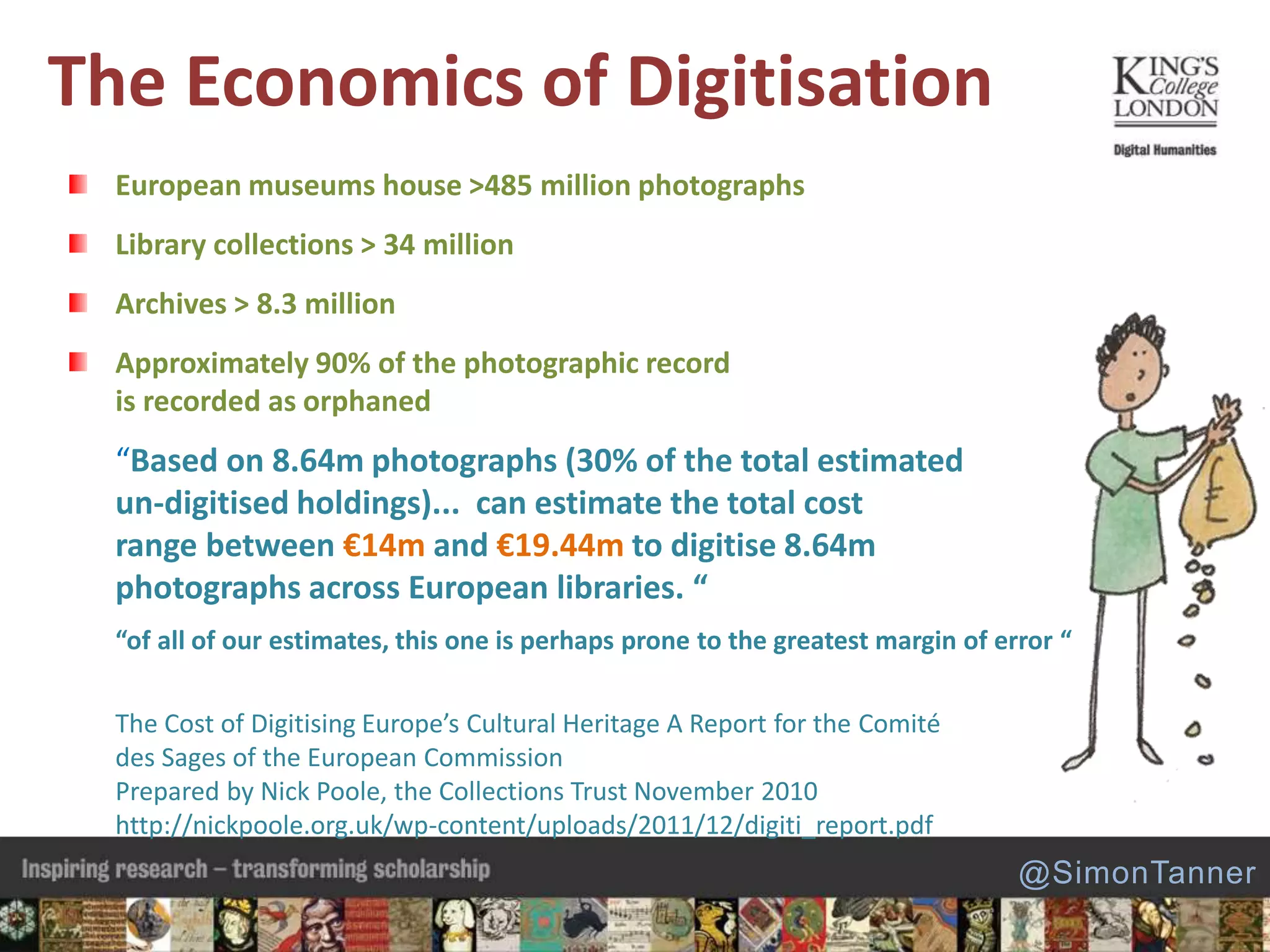 The Economics of Digitisation
European museums house >485 million photographs
Library collections > 34 million
Archives > 8.3 million
Approximately 90% of the photographic record
is recorded as orphaned
“Based on 8.64m photographs (30% of the total estimated
un-digitised holdings)... can estimate the total cost
range between €14m and €19.44m to digitise 8.64m
photographs across European libraries. “
“of all of our estimates, this one is perhaps prone to the greatest margin of error “
The Cost of Digitising Europe’s Cultural Heritage A Report for the Comité
des Sages of the European Commission
Prepared by Nick Poole, the Collections Trust November 2010
http://nickpoole.org.uk/wp-content/uploads/2011/12/digiti_report.pdf
@SimonTanner
 