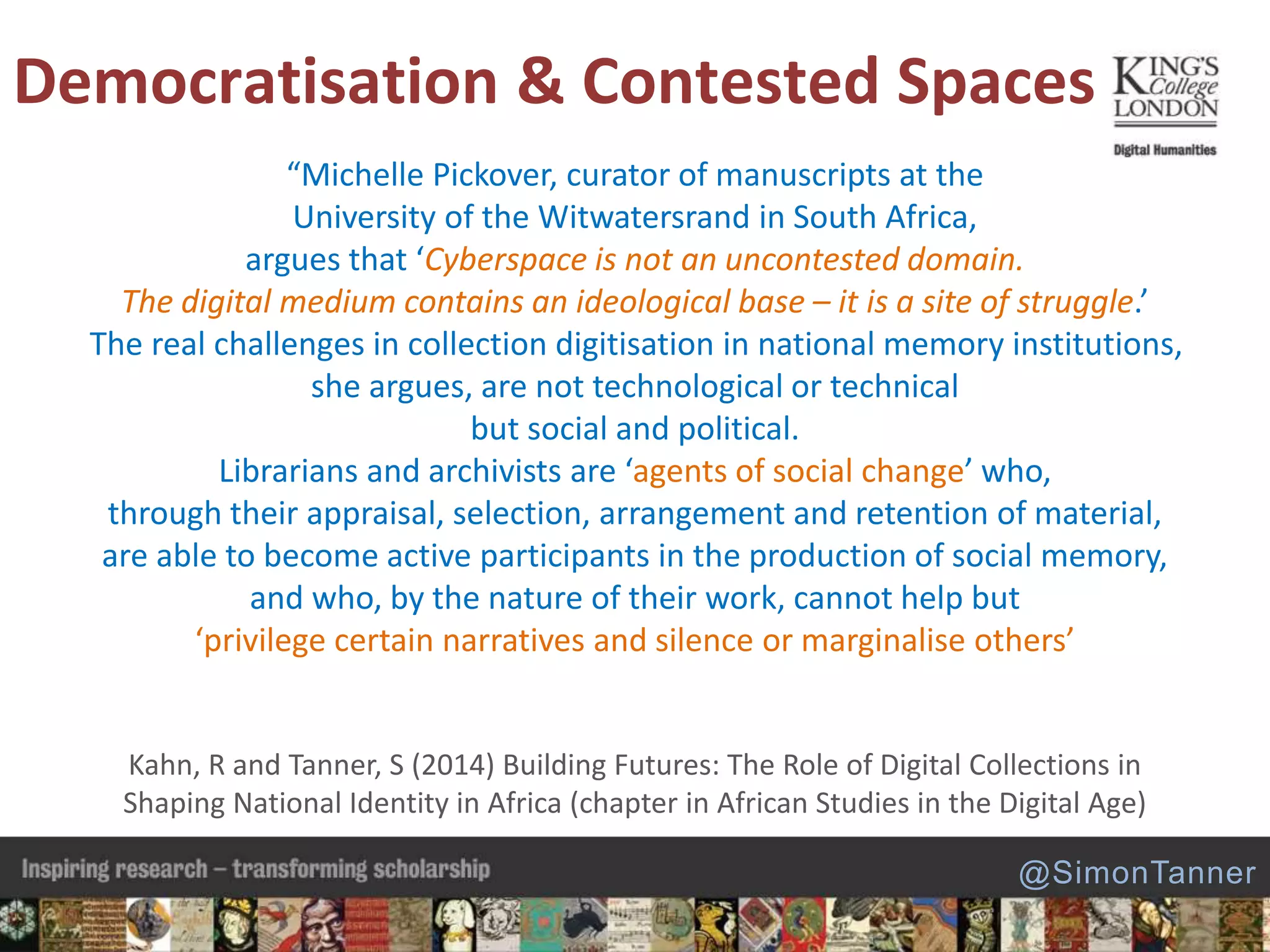 “Michelle Pickover, curator of manuscripts at the
University of the Witwatersrand in South Africa,
argues that ‘Cyberspace is not an uncontested domain.
The digital medium contains an ideological base – it is a site of struggle.’
The real challenges in collection digitisation in national memory institutions,
she argues, are not technological or technical
but social and political.
Librarians and archivists are ‘agents of social change’ who,
through their appraisal, selection, arrangement and retention of material,
are able to become active participants in the production of social memory,
and who, by the nature of their work, cannot help but
‘privilege certain narratives and silence or marginalise others’
Kahn, R and Tanner, S (2014) Building Futures: The Role of Digital Collections in
Shaping National Identity in Africa (chapter in African Studies in the Digital Age)
Democratisation & Contested Spaces
@SimonTanner
 