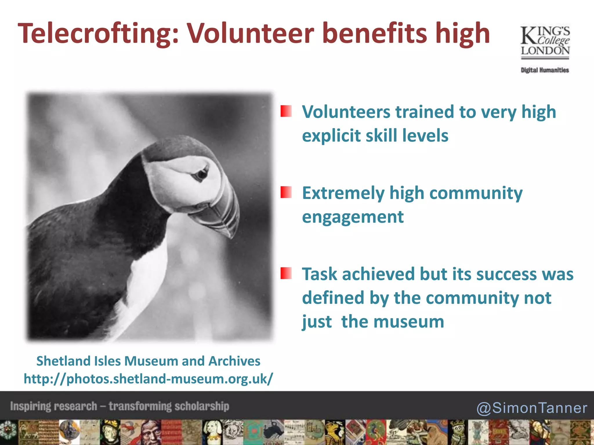Telecrofting: Volunteer benefits high
Shetland Isles Museum and Archives
http://photos.shetland-museum.org.uk/
Volunteers trained to very high
explicit skill levels
Extremely high community
engagement
Task achieved but its success was
defined by the community not
just the museum
@SimonTanner
 