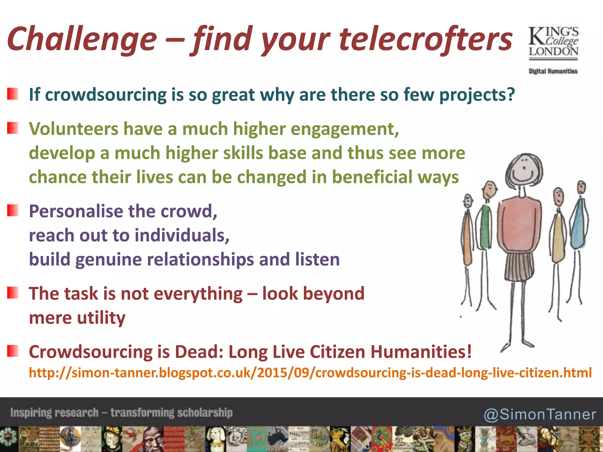 Challenge – find your telecrofters
If crowdsourcing is so great why are there so few projects?
Volunteers have a much higher engagement,
develop a much higher skills base and thus see more
chance their lives can be changed in beneficial ways
Personalise the crowd,
reach out to individuals,
build genuine relationships and listen
The task is not everything – look beyond
mere utility
Crowdsourcing is Dead: Long Live Citizen Humanities!
http://simon-tanner.blogspot.co.uk/2015/09/crowdsourcing-is-dead-long-live-citizen.html
@SimonTanner
 