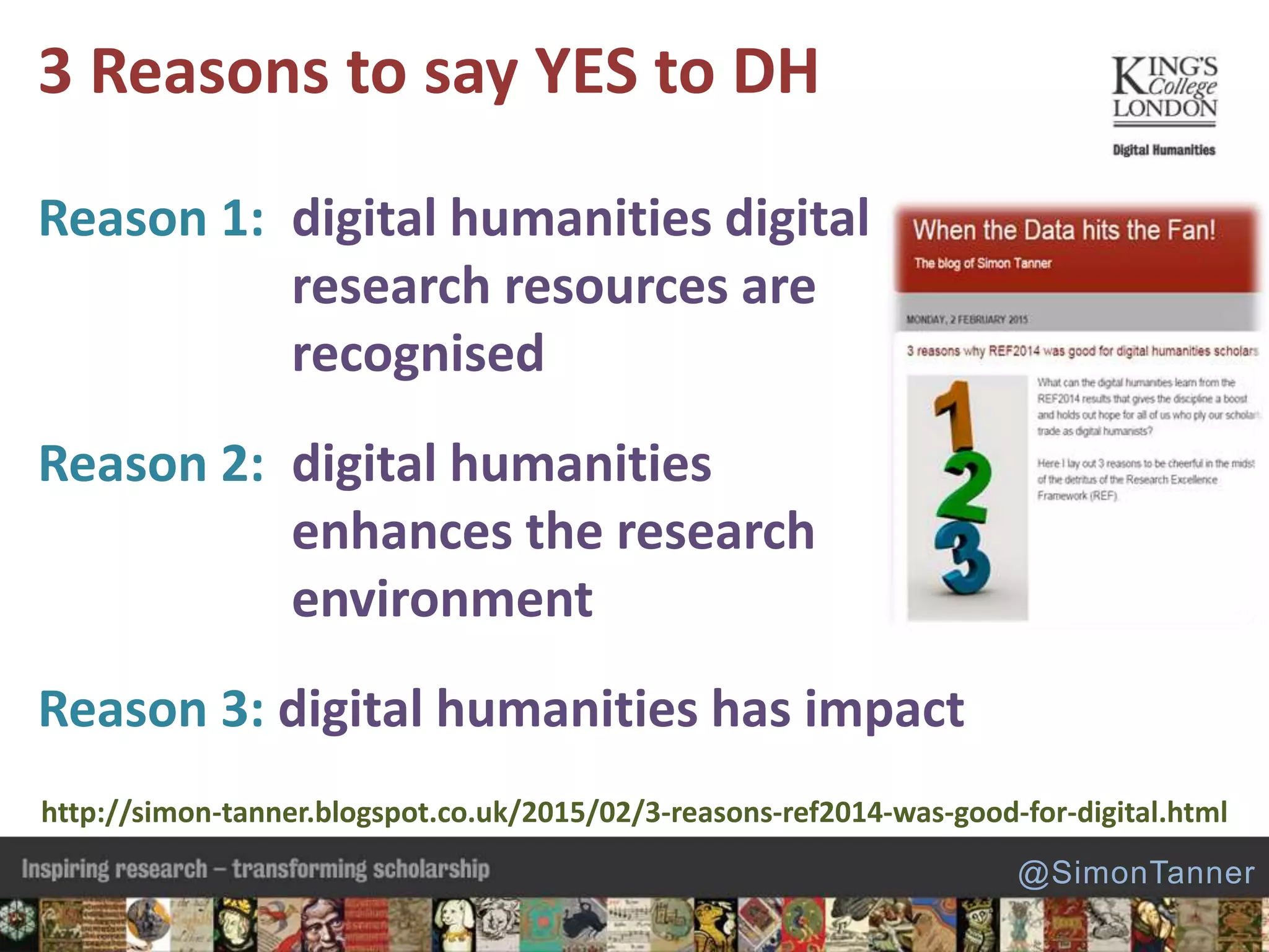 Reason 1: digital humanities digital
research resources are
recognised
Reason 2: digital humanities
enhances the research
environment
Reason 3: digital humanities has impact
3 Reasons to say YES to DH
http://simon-tanner.blogspot.co.uk/2015/02/3-reasons-ref2014-was-good-for-digital.html
@SimonTanner
 