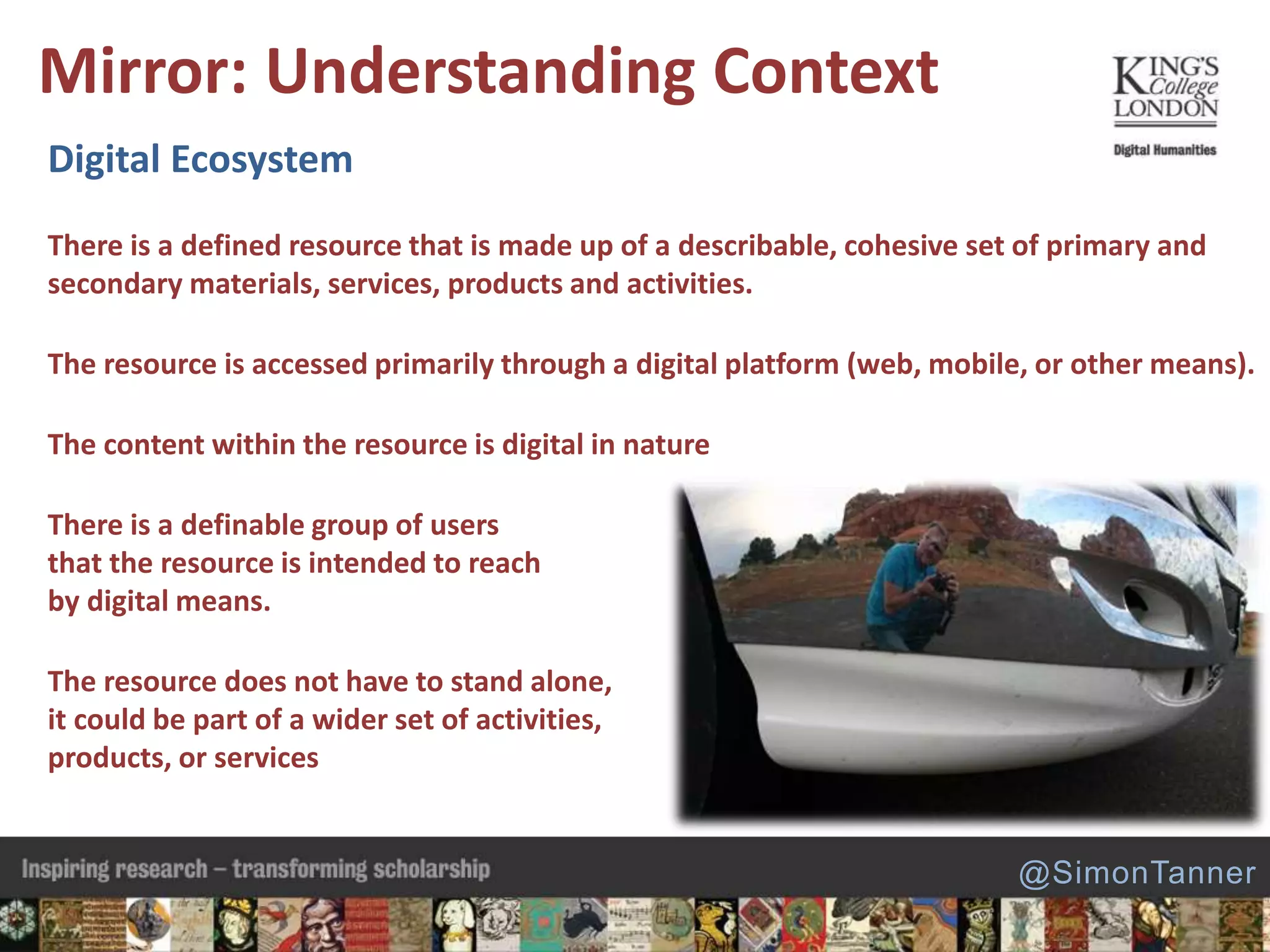 Digital Ecosystem
There is a defined resource that is made up of a describable, cohesive set of primary and
secondary materials, services, products and activities.
The resource is accessed primarily through a digital platform (web, mobile, or other means).
The content within the resource is digital in nature
There is a definable group of users
that the resource is intended to reach
by digital means.
The resource does not have to stand alone,
it could be part of a wider set of activities,
products, or services
Mirror: Understanding Context
@SimonTanner
 