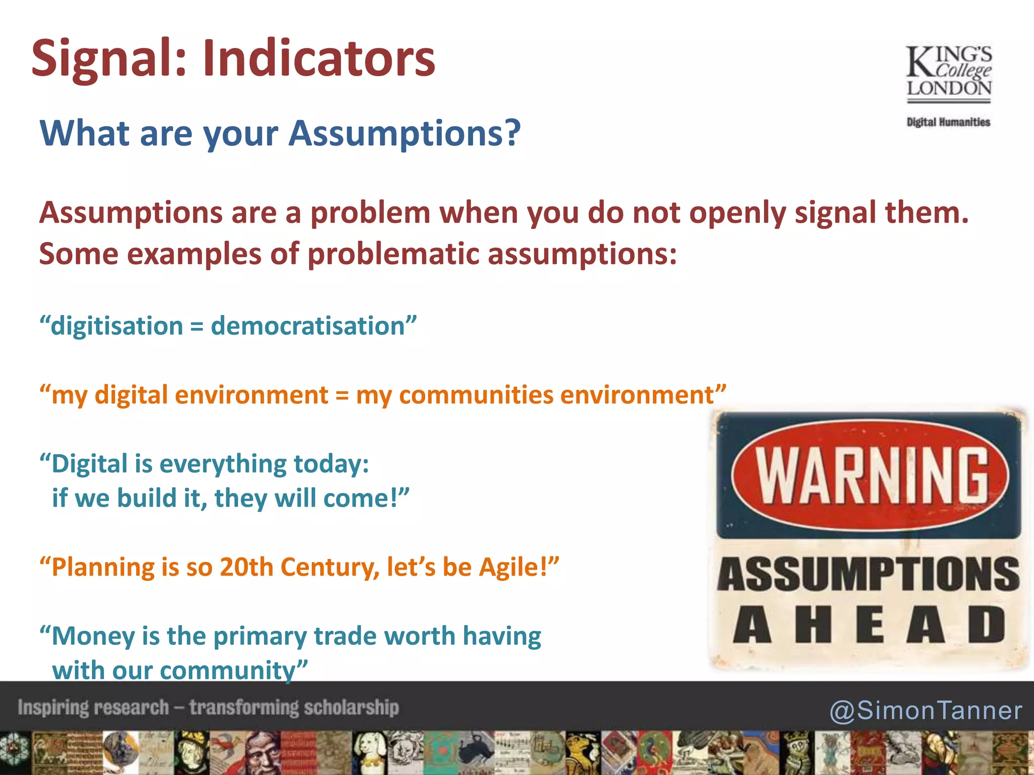 What are your Assumptions?
Assumptions are a problem when you do not openly signal them.
Some examples of problematic assumptions:
“digitisation = democratisation”
“my digital environment = my communities environment”
“Digital is everything today:
if we build it, they will come!”
“Planning is so 20th Century, let’s be Agile!”
“Money is the primary trade worth having
with our community”
Signal: Indicators
@SimonTanner
 
