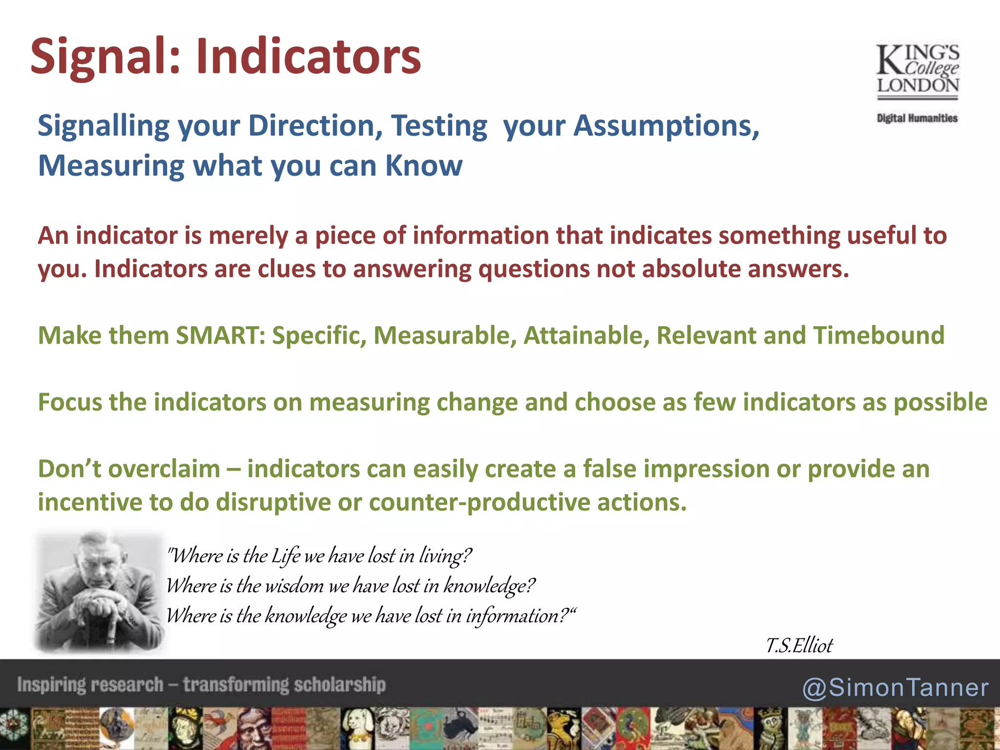 Signalling your Direction, Testing your Assumptions,
Measuring what you can Know
An indicator is merely a piece of information that indicates something useful to
you. Indicators are clues to answering questions not absolute answers.
Make them SMART: Specific, Measurable, Attainable, Relevant and Timebound
Focus the indicators on measuring change and choose as few indicators as possible
Don’t overclaim – indicators can easily create a false impression or provide an
incentive to do disruptive or counter-productive actions.
Signal: Indicators
@SimonTanner
"Where is the Life we have lost in living?
Where is the wisdom we have lost in knowledge?
Where is the knowledge we have lost in information?“
T.S.Elliot
 