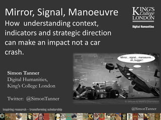 @SimonTanner
Mirror, Signal, Manoeuvre
How understanding context,
indicators and strategic direction
can make an impact not a car
crash.
Simon Tanner
Digital Humanities,
King’s College London
Twitter: @SimonTanner
13/10/2015 23:14 ENC Public Talk 19 February 2013 1
© JAlbum & Mark's Chameleon
 