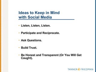 Ideas to Keep in Mind with Social Media Listen, Listen, Listen. Participate and Reciprocate. Ask Questions. Build Trust. Be Honest and Transparent (Or You Will Get Caught). 