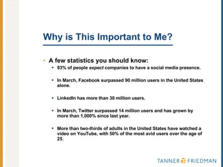 Why is This Important to Me?  A few statistics you should know: 93% of people  expect  companies to have a social media presence. In March, Facebook surpassed 90 million users in the United States alone. LinkedIn has more than 30 million users. In March, Twitter surpassed 14 million users and has grown by more than 1,000% since last year. More than two-thirds of adults in the United States have watched a video on YouTube, with 50% of the most avid users over the age of 25. 