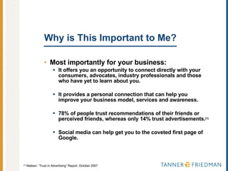 Why is This Important to Me?  Most importantly for your business: It offers you an opportunity to connect directly with your consumers, advocates, industry professionals and those who have yet to learn about you.  It provides a personal connection that can help you improve your business model, services and awareness. 78% of people trust recommendations of their friends or perceived friends, whereas only 14% trust advertisements. [1]   Social media can help get you to the coveted first page of Google. [1]  Nielsen: “Trust in Advertising” Report, October 2007 