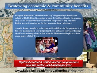 Bestowing economic & community benefits

   Glasgow Museum's Collection is the city’s biggest single fiscal asset
   valued at £1.4 billion. It contains around 1.2 million objects. On average
   only 2% of the collection is exhibited to the public at any one time.
   Digital access is opening up further access to these collections.

   A major impact sought is to increase self-confidence in the populace – to
   feel less marginalised, less insignificant, less unheard. Increased feelings
   of self-worth through interaction with the Museums will spill over into
   every aspect of their lives.




       Digitised content & JISC Collections negotiations
             save the sector ~£43 million per year

   www.kdcs.kcl.ac.uk/innovation/inspiring.html
 