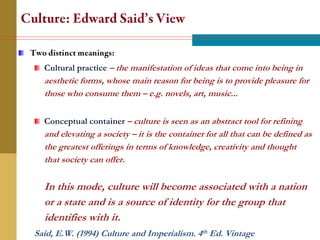 Cultural practice – the manifestation of ideas that come into being in
  aesthetic forms, whose main reason for being is to provide pleasure for
  those who consume them – e.g. novels, art, music...

  Conceptual container – culture is seen as an abstract tool for refining
  and elevating a society – it is the container for all that can be defined as
  the greatest offerings in terms of knowledge, creativity and thought
  that society can offer.

  In this mode, culture will become associated with a nation
  or a state and is a source of identity for the group that
  identifies with it.
Said, E.W. (1994) Culture and Imperialism. 4th Ed. Vintage
 