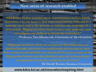 New areas of research enabled

“Old Bailey Online reaches out to communities, such as family
historians, who are keen to find a personal history, reflected in a
national story, and in the process re-enforces the workings of a
civil society. Digital resources both create a new audience, and
        reconfigure our analysis to favour the individual.”
            Professor Tim Hitchcock, University of Hertfordshire

   “Digitised resources allow me to discover the hidden lives of
  disabled people, who have not traditionally left records of their
lives. I have found disability was discussed by many writers in the
  Eighteenth Century and that disabled men and women played
           an important role in the social life of the time.”
                               Dr David Turner, Swansea University
        www.kdcs.kcl.ac.uk/innovation/inspiring.html
 