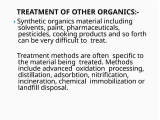 TREATMENT OF OTHER ORGANICS:-
 Synthetic organics material including
solvents, paint, pharmaceuticals,
pesticides, cooking products and so forth
can be very difficult to treat.
Treatment methods are often specific to
the material being treated. Methods
include advanced oxidation processing,
distillation, adsorbtion, nitrification,
incineration, chemical immobilization or
landfill disposal.
 
