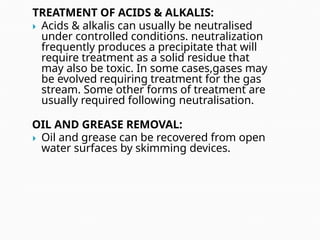 TREATMENT OF ACIDS & ALKALIS:
 Acids & alkalis can usually be neutralised
under controlled conditions. neutralization
frequently produces a precipitate that will
require treatment as a solid residue that
may also be toxic. In some cases,gases may
be evolved requiring treatment for the gas
stream. Some other forms of treatment are
usually required following neutralisation.
OIL AND GREASE REMOVAL:
 Oil and grease can be recovered from open
water surfaces by skimming devices.
 