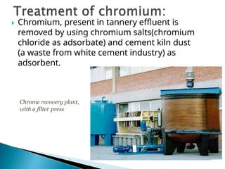 Chromium, present in tannery effluent is
removed by using chromium salts(chromium
chloride as adsorbate) and cement kiln dust
(a waste from white cement industry) as
adsorbent.
Chrome recovery plant,
with a filter press
 