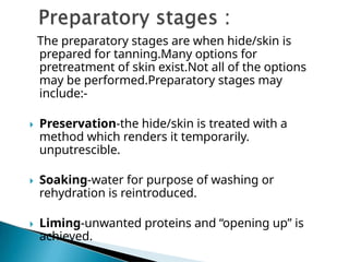 The preparatory stages are when hide/skin is
prepared for tanning.Many options for
pretreatment of skin exist.Not all of the options
may be performed.Preparatory stages may
include:-
 Preservation-the hide/skin is treated with a
method which renders it temporarily.
unputrescible.
 Soaking-water for purpose of washing or
rehydration is reintroduced.
 Liming-unwanted proteins and “opening up” is
achieved.
 