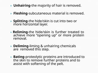  Unhairing-the majority of hair is removed.
 Fleshing-subcutaneous material is removed.
 Splitting-the hide/skin is cut into two or
more horizontal layer.
 Reliming-the hide/skin is further treated to
achieve more “opening up” or more protein
removal.
 Deliming-liming & unhairing chemicals
are removed this step.
 Bating-proteolytic proteins are introduced to
the skin to remove further proteins and to
assist with softening of the pelt.
 