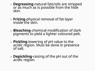  Degreasing-natural fats/oils are stripped
or as much as is possible from the hide
skin.
 Frizing-physical removal of fat layer
inside the skin.
 Bleaching-chemical modification of dark
pigments to yield a lighter coloured pelt.
 Pickling-lowering of pH value to the
acidic region. Must be done in presence
of salt.
 Depickling-raising of the pH out of the
acidic region.
 