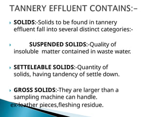  SOLIDS:-Solids to be found in tannery
effluent fall into several distinct categories:-
 SUSPENDED SOLIDS:-Quality of
insoluble matter contained in waste water.
 SETTELEABLE SOLIDS:-Quantity of
solids, having tandency of settle down.
 GROSS SOLIDS:-They are larger than a
sampling machine can handle.
ex-leather pieces,fleshing residue.
 