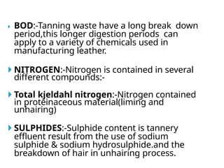  BOD:-Tanning waste have a long break down
period,this longer digestion periods can
apply to a variety of chemicals used in
manufacturing leather.
 NITROGEN:-Nitrogen is contained in several
different compounds:-
 Total kjeldahl nitrogen:-Nitrogen contained
in proteinaceous material(liming and
unhairing)
 SULPHIDES:-Sulphide content is tannery
effluent result from the use of sodium
sulphide & sodium hydrosulphide.and the
breakdown of hair in unhairing process.
 