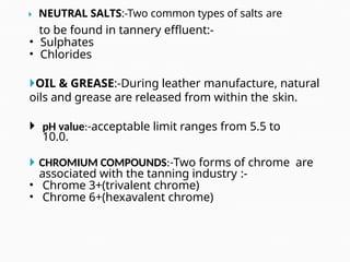 NEUTRAL SALTS:-Two common types of salts are
to be found in tannery effluent:-
• Sulphates
• Chlorides
OIL & GREASE:-During leather manufacture, natural
oils and grease are released from within the skin.
 pH value:-acceptable limit ranges from 5.5 to
10.0.
 CHROMIUM COMPOUNDS:-Two forms of chrome are
associated with the tanning industry :-
• Chrome 3+(trivalent chrome)
• Chrome 6+(hexavalent chrome)
 