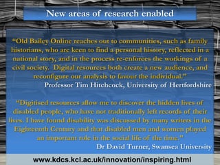 New areas of research enabled

“Old Bailey Online reaches out to communities, such as family
historians, who are keen to find a personal history, reflected in a
national story, and in the process re-enforces the workings of a
civil society. Digital resources both create a new audience, and
        reconfigure our analysis to favour the individual.”
            Professor Tim Hitchcock, University of Hertfordshire

   “Digitised resources allow me to discover the hidden lives of
  disabled people, who have not traditionally left records of their
lives. I have found disability was discussed by many writers in the
  Eighteenth Century and that disabled men and women played
           an important role in the social life of the time.”
                               Dr David Turner, Swansea University
        www.kdcs.kcl.ac.uk/innovation/inspiring.html
 