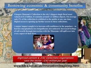 Bestowing economic & community benefits

   Glasgow Museum's Collection is the city’s biggest single fiscal asset
   valued at £1.4 billion. It contains around 1.2 million objects. On average
   only 2% of the collection is exhibited to the public at any one time.
   Digital access is opening up further access to these collections.

   A major impact sought is to increase self-confidence in the populace – to
   feel less marginalised, less insignificant, less unheard. Increased feelings
   of self-worth through interaction with the Museums will spill over into
   every aspect of their lives.




       Digitised content & JI SC Collections negotiations
             save the sector ~£43 m illion per year

   www.kdcs.kcl.ac.uk/innovation/inspiring.html
 