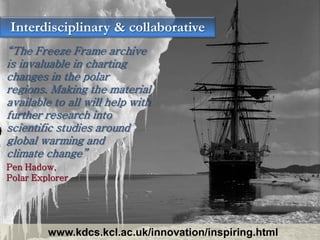 Interdisciplinary & collaborative
“The Freeze Frame archive
is invaluable in charting
changes in the polar
regions. Making the material
available to all will help with
further research into
scientific studies around
global warming and
climate change”
Pen Hadow,
Polar Explorer




         www.kdcs.kcl.ac.uk/innovation/inspiring.html
 