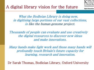 A digital library vision for the future

       What the Bodleian Library is doing now,
   in digitising large portions of our vast collections,
            is like the human genome project.

 Thousands of people can evaluate and use creatively
      the digital resources to discover new ideas
                  and make innovations.

 Many hands make light work and those many hands will
     profoundly touch Britain's future capacity for
          learning, research and innovation.

Dr Sarah Thomas, Bodleian Library, Oxford University
 