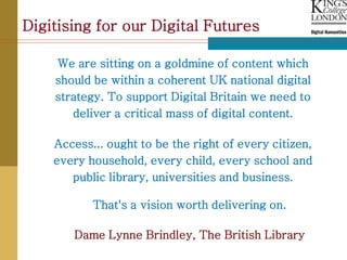 Digitising for our Digital Futures

    We are sitting on a goldmine of content which
    should be within a coherent UK national digital
    strategy. To support Digital Britain we need to
       deliver a critical mass of digital content.

    Access... ought to be the right of every citizen,
    every household, every child, every school and
       public library, universities and business.

           That's a vision worth delivering on.

       Dame Lynne Brindley, The British Library
 