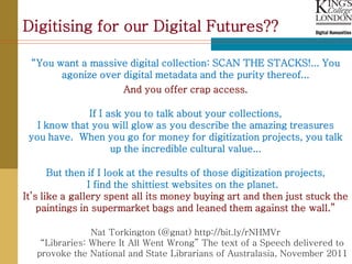 Digitising for our Digital Futures??

 “You want a massive digital collection: SCAN THE STACKS!... You
       agonize over digital metadata and the purity thereof...
                      And you offer crap access.

              If I ask you to talk about your collections,
   I know that you will glow as you describe the amazing treasures
 you have. When you go for money for digitization projects, you talk
                    up the incredible cultural value...

       But then if I look at the results of those digitization projects,
                I find the shittiest websites on the planet.
It’s like a gallery spent all its money buying art and then just stuck the
    paintings in supermarket bags and leaned them against the wall.”

                Nat Torkington (@gnat) http://bit.ly/rNHMVr
    “Libraries: Where It All Went Wrong” The text of a Speech delivered to
   provoke the National and State Librarians of Australasia, November 2011
 