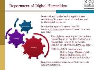 Department of Digital Humanities

                                     International leader in the application of
                                                .
                                     technology in the arts and humanities, and
                                     in the social sciences.
             Innovation              Involved in typically more than 30
                                     major collaborative research projects at any
                                     one time.
                                             The highest rated digital humanities
  Teaching                                   research unit in the UK. 65% of our
                                             research is judged to be 'world-
                                             leading' or 'internationally excellent' .
                          Research
                                             DDH has 3 MA programmes:
                                                    Digital Asset Management,
                                                    Digital Humanities, and
                                                    Digital Culture and Society
                                     Innovation partnerships with >500 projects
                                     and 20 countries.
 