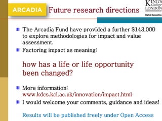 Future research directions

The Arcadia Fund have provided a further $143,000
to explore methodologies for impact and value
assessment.
Factoring impact as meaning:

how has a life or life opportunity
been changed?

More information:
www.kdcs.kcl.ac.uk/innovation/impact.html
I would welcome your comments, guidance and ideas!

Results will be published freely under Open Access
 