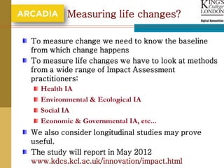 Measuring life changes?

To measure change we need to know the baseline
from which change happens
To measure life changes we have to look at methods
from a wide range of Impact Assessment
practitioners:
   Health IA
   Environmental & Ecological IA
   Social IA
   Economic & Governmental IA, etc...
We also consider longitudinal studies may prove
useful.
The study will report in May 2012
www.kdcs.kcl.ac.uk/innovation/impact.html
 