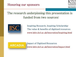 Honoring our sponsors

The research underpinning this presentation is
                        .
          funded from two sources:

              Inspiring Research, Inspiring Scholarship:
              The value & benefits of digitised resources
              www.kdcs.kcl.ac.uk/innovation/inspiring.html




              Impact of Digitised Resources
              www.kdcs.kcl.ac.uk/innovation/impact.html
 