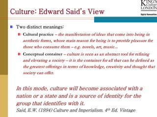 Culture: Edward Said’s View

 Two distinct meanings:
    Cultural practice – the manifestation of ideas that come into being in
    aesthetic forms, whose main reason for being is to provide pleasure for
    those who consume them – e.g. novels, art, music...
    Conceptual container – culture is seen as an abstract tool for refining
    and elevating a society – it is the container for all that can be defined as
    the greatest offerings in terms of knowledge, creativity and thought that
    society can offer.


 In this mode, culture will become associated with a
 nation or a state and is a source of identity for the
 group that identifies with it.
 Said, E.W. (1994) Culture and Imperialism. 4th Ed. Vintage
 