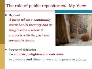 The role of public repositories: My View

 My view:
 A place where a community
 nourishes its memory and its
 imagination – where it
 connects with the past and
 invents its future.

 Purpose of digitisation:
 To educate, enlighten and entertain:
 to promote and disseminate and to preserve culture
 