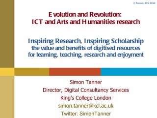 Evolution and Revolution:  ICT and Arts and Humanities research Inspiring Research, Inspiring Scholarship the value and benefits of digitised resources for learning, teaching, research and enjoyment Simon Tanner Director, Digital Consultancy Services King’s College London [email_address] Twitter: SimonTanner 