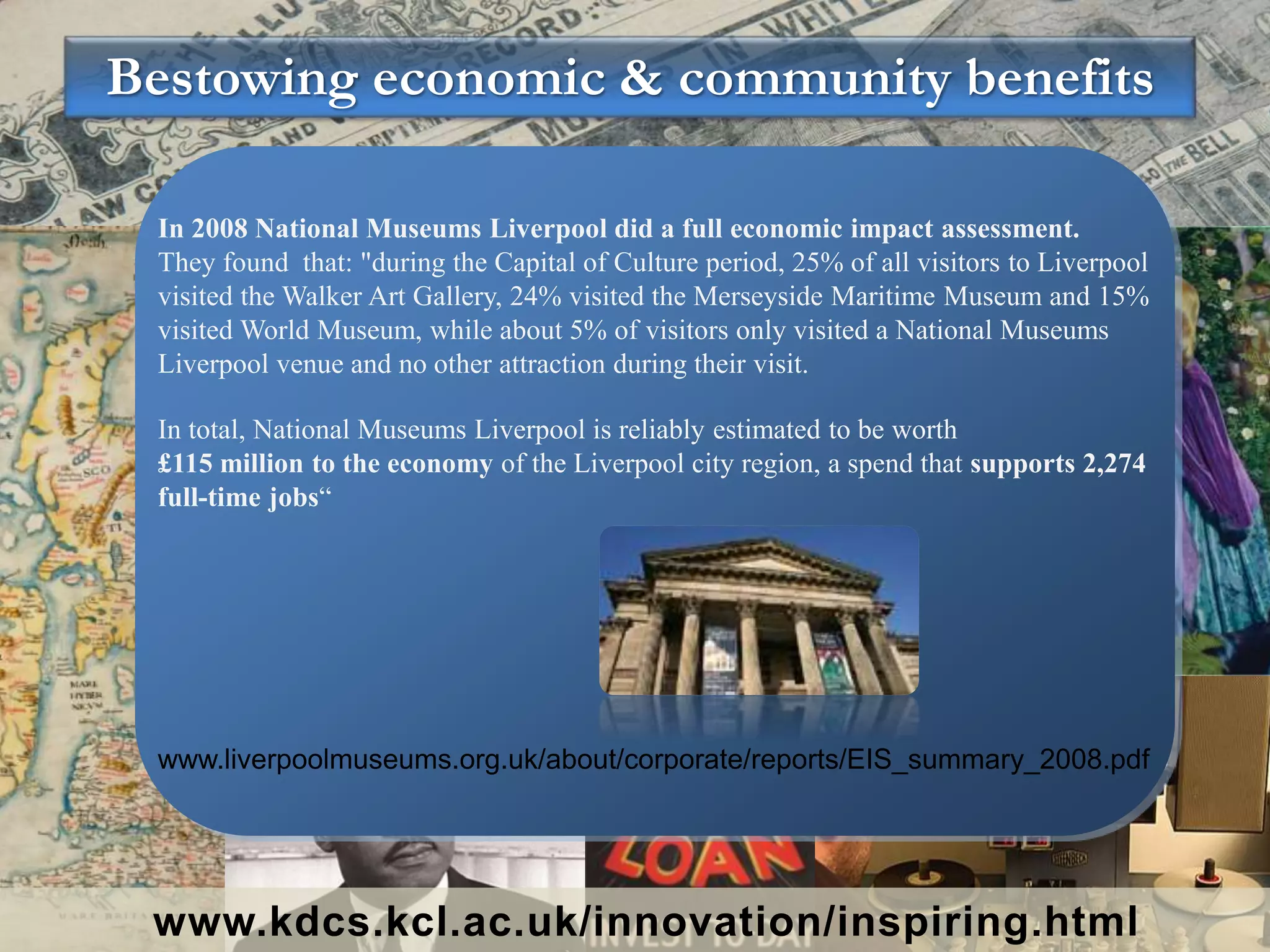 Bestowing economic & community benefits
www.kdcs.kcl.ac.uk/innovation/inspiring.html
In 2008 National Museums Liverpool did a full economic impact assessment.
They found that: "during the Capital of Culture period, 25% of all visitors to Liverpool
visited the Walker Art Gallery, 24% visited the Merseyside Maritime Museum and 15%
visited World Museum, while about 5% of visitors only visited a National Museums
Liverpool venue and no other attraction during their visit.
In total, National Museums Liverpool is reliably estimated to be worth
£115 million to the economy of the Liverpool city region, a spend that supports 2,274
full-time jobs“
www.liverpoolmuseums.org.uk/about/corporate/reports/EIS_summary_2008.pdf
 