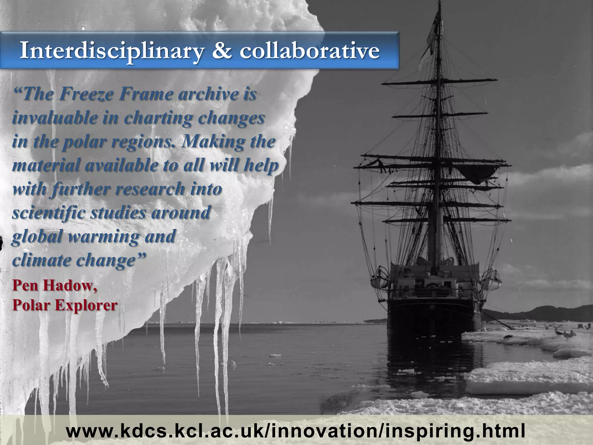 “The Freeze Frame archive is
invaluable in charting changes
in the polar regions. Making the
material available to all will help
with further research into
scientific studies around
global warming and
climate change”
Pen Hadow,
Polar Explorer
Interdisciplinary & collaborative
www.kdcs.kcl.ac.uk/innovation/inspiring.html
 