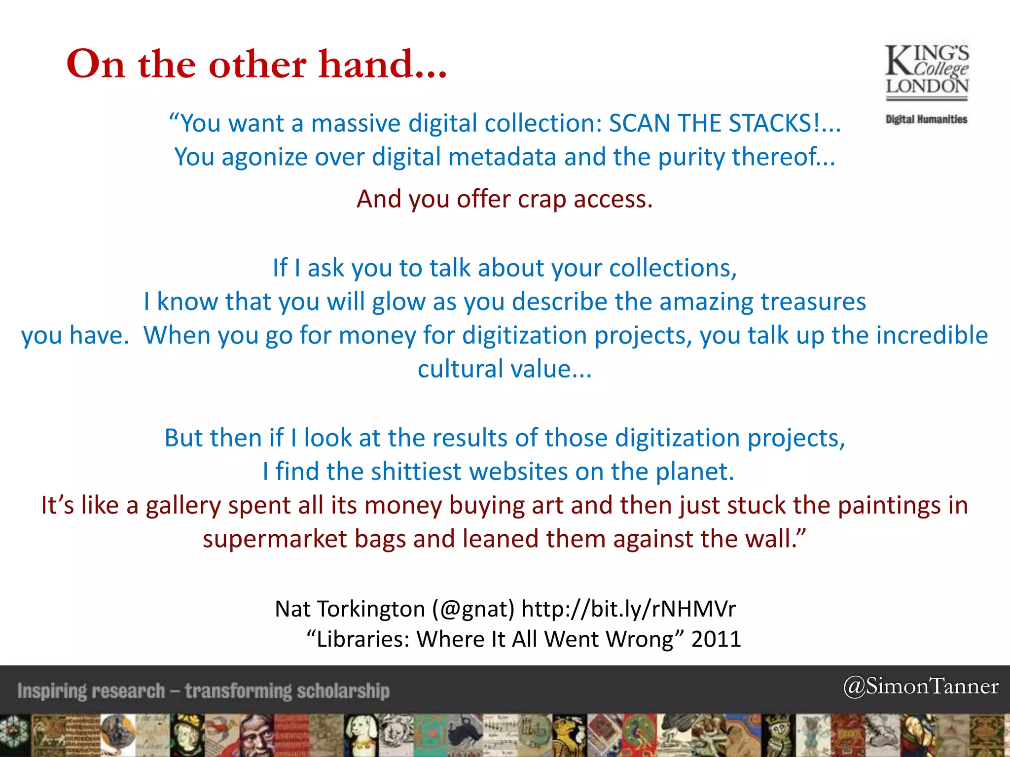 @SimonTanner@SimonTanner
“You want a massive digital collection: SCAN THE STACKS!...
You agonize over digital metadata and the purity thereof...
And you offer crap access.
If I ask you to talk about your collections,
I know that you will glow as you describe the amazing treasures
you have. When you go for money for digitization projects, you talk up the incredible
cultural value...
But then if I look at the results of those digitization projects,
I find the shittiest websites on the planet.
It’s like a gallery spent all its money buying art and then just stuck the paintings in
supermarket bags and leaned them against the wall.”
Nat Torkington (@gnat) http://bit.ly/rNHMVr
“Libraries: Where It All Went Wrong” 2011
On the other hand...
 