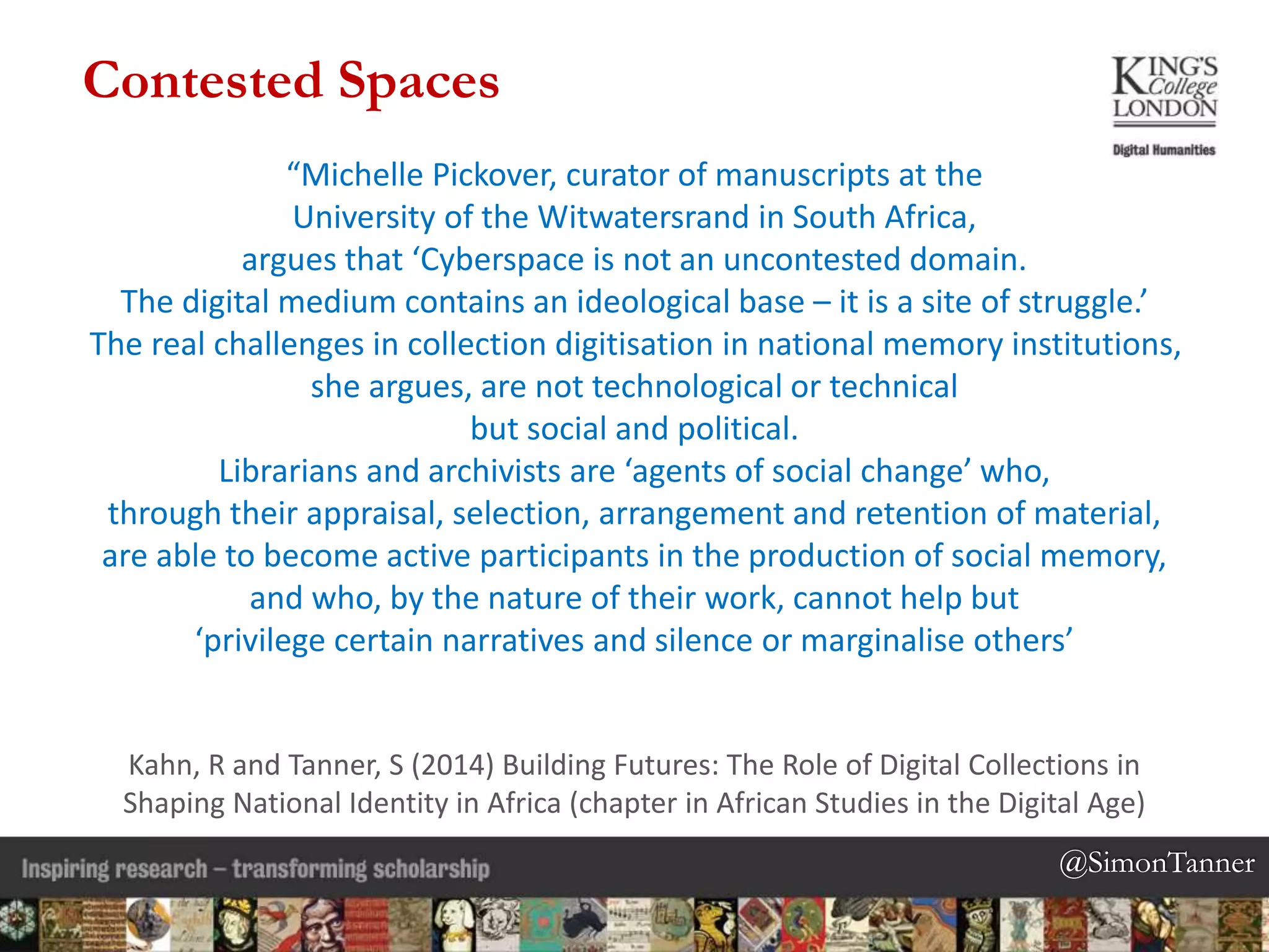 @SimonTanner@SimonTanner
“Michelle Pickover, curator of manuscripts at the
University of the Witwatersrand in South Africa,
argues that ‘Cyberspace is not an uncontested domain.
The digital medium contains an ideological base – it is a site of struggle.’
The real challenges in collection digitisation in national memory institutions,
she argues, are not technological or technical
but social and political.
Librarians and archivists are ‘agents of social change’ who,
through their appraisal, selection, arrangement and retention of material,
are able to become active participants in the production of social memory,
and who, by the nature of their work, cannot help but
‘privilege certain narratives and silence or marginalise others’
Kahn, R and Tanner, S (2014) Building Futures: The Role of Digital Collections in
Shaping National Identity in Africa (chapter in African Studies in the Digital Age)
Contested Spaces
 
