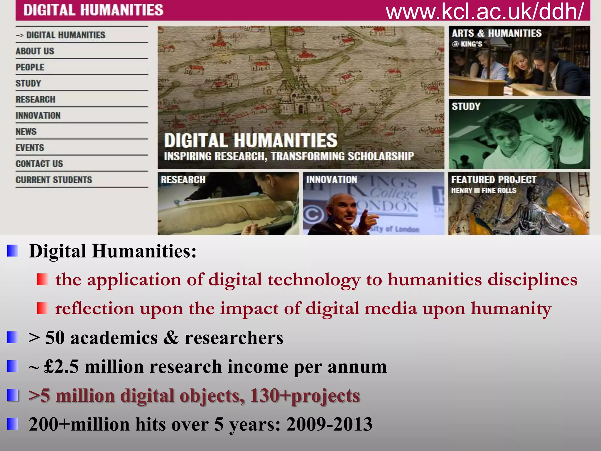 Digital Humanities:
the application of digital technology to humanities disciplines
reflection upon the impact of digital media upon humanity
> 50 academics & researchers
~ £2.5 million research income per annum
>5 million digital objects, 130+projects
200+million hits over 5 years: 2009-2013
www.kcl.ac.uk/ddh/
 