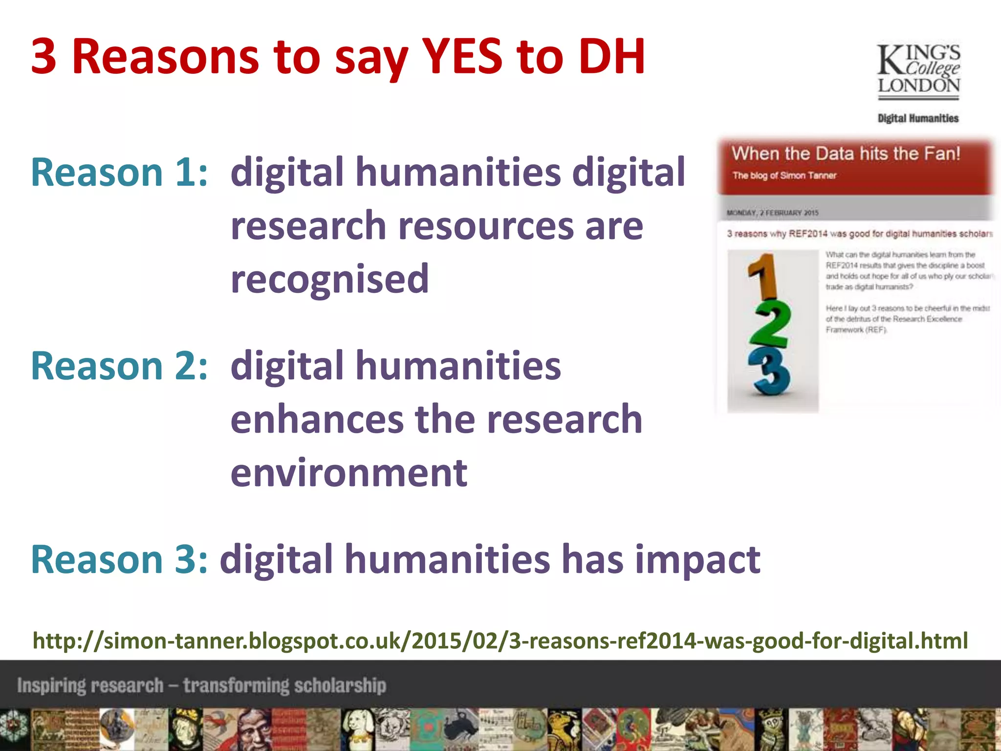 Reason 1: digital humanities digital
research resources are
recognised
Reason 2: digital humanities
enhances the research
environment
Reason 3: digital humanities has impact
3 Reasons to say YES to DH
http://simon-tanner.blogspot.co.uk/2015/02/3-reasons-ref2014-was-good-for-digital.html
 