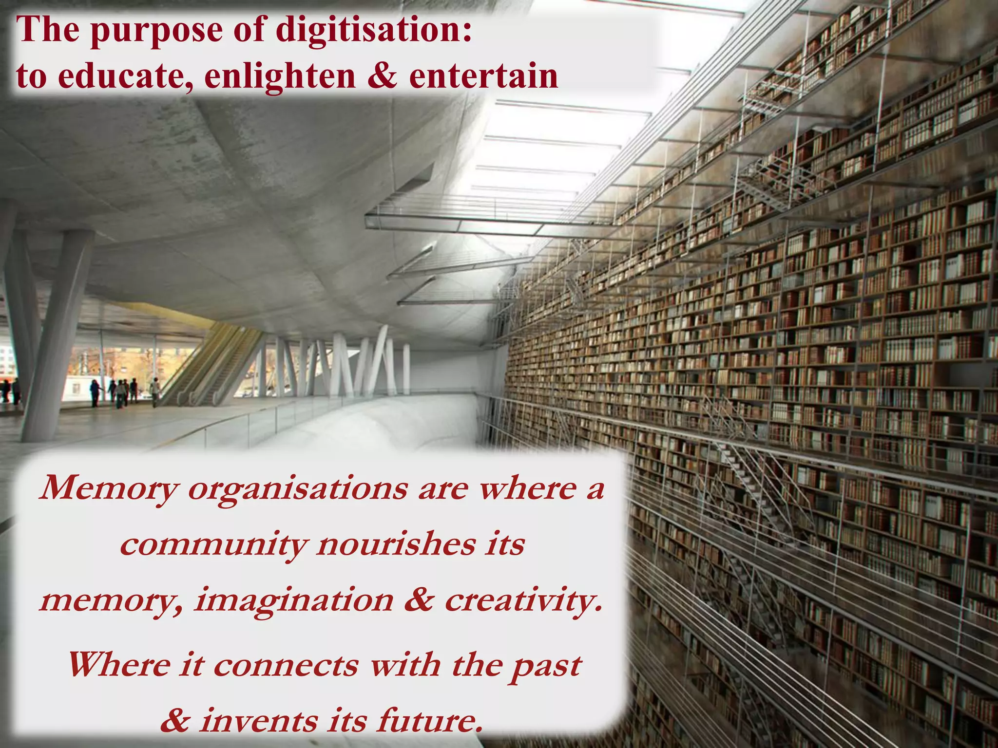 The purpose of digitisation:
to educate, enlighten & entertain
Memory organisations are where a
community nourishes its
memory, imagination & creativity.
Where it connects with the past
& invents its future.
 