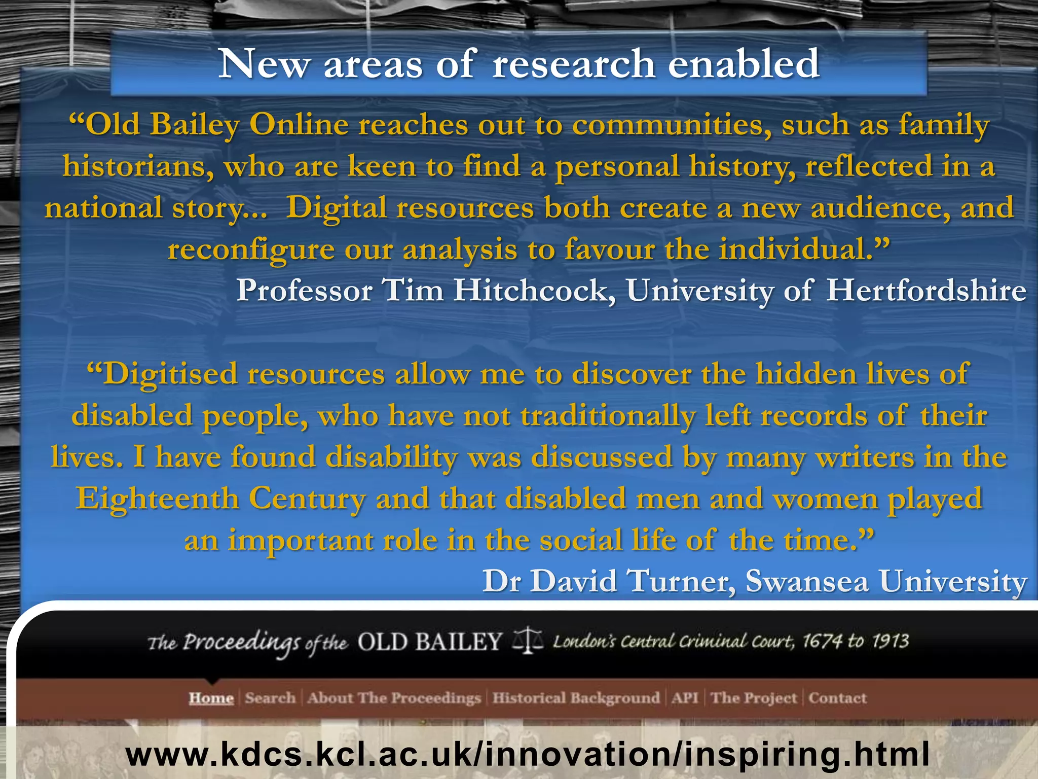“Old Bailey Online reaches out to communities, such as family
historians, who are keen to find a personal history, reflected in a
national story... Digital resources both create a new audience, and
reconfigure our analysis to favour the individual.”
Professor Tim Hitchcock, University of Hertfordshire
“Digitised resources allow me to discover the hidden lives of
disabled people, who have not traditionally left records of their
lives. I have found disability was discussed by many writers in the
Eighteenth Century and that disabled men and women played
an important role in the social life of the time.”
Dr David Turner, Swansea University
www.kdcs.kcl.ac.uk/innovation/inspiring.html
New areas of research enabled
 