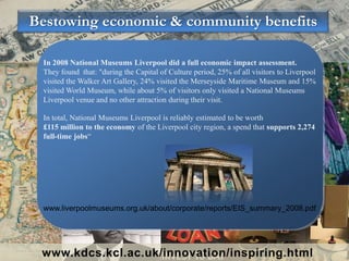Bestowing economic & community benefits
www.kdcs.kcl.ac.uk/innovation/inspiring.html
In 2008 National Museums Liverpool did a full economic impact assessment.
They found that: "during the Capital of Culture period, 25% of all visitors to Liverpool
visited the Walker Art Gallery, 24% visited the Merseyside Maritime Museum and 15%
visited World Museum, while about 5% of visitors only visited a National Museums
Liverpool venue and no other attraction during their visit.
In total, National Museums Liverpool is reliably estimated to be worth
£115 million to the economy of the Liverpool city region, a spend that supports 2,274
full-time jobs“
www.liverpoolmuseums.org.uk/about/corporate/reports/EIS_summary_2008.pdf
 